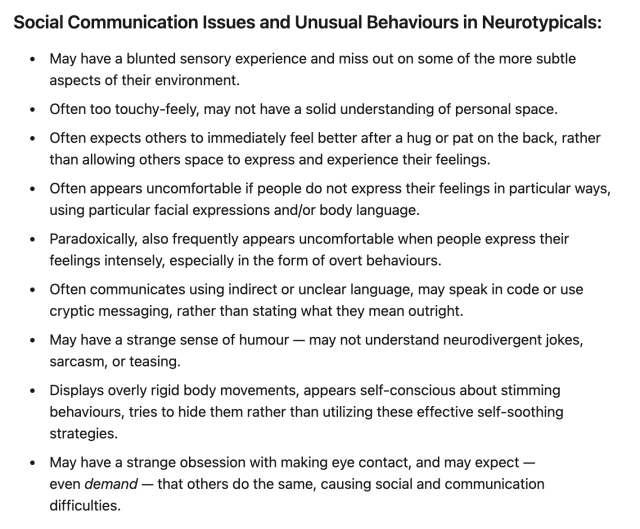 Social Communication Issues and Unusual Behaviours in Neurotypicals:
May have a blunted sensory experience and miss out on some of the more subtle aspects of their environment.
Often too touchy-feely, may not have a solid understanding of personal space.
Often expects others to immediately feel better after a hug or pat on the back, rather than allowing others space to express and experience their feelings.
Often appears uncomfortable if people do not express their feelings in particular ways, using particular facial expressions and/or body language.
Paradoxically, also frequently appears uncomfortable when people express their feelings intensely, especially in the form of overt behaviours.
Often communicates using indirect or unclear language, may speak in code or use cryptic messaging, rather than stating what they mean outright.
May have a strange sense of humour — may not understand neurodivergent jokes, sarcasm, or teasing.
Displays overly rigid body movements, appears self-conscious about stimming behaviours, tries to hide them rather than utilizing these effective self-soothing strategies.
May have a strange obsession with making eye contact, and may expect — even demand — that others do the same, causing social and communication difficulties.