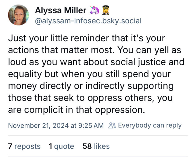 Just your little reminder that it's your actions that matter most. You can yell as loud as you want about social justice and equality but when you still spend your money directly or indirectly supporting those that seek to oppress others, you are complicit in that oppression.