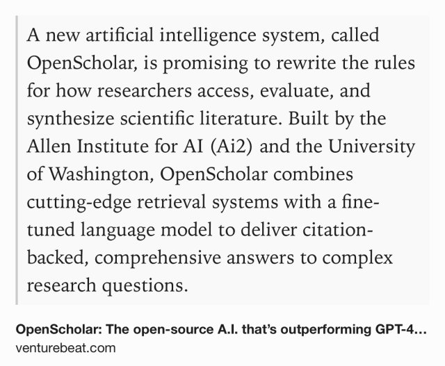 Text Shot: A new artificial intelligence system, called OpenScholar, is promising to rewrite the rules for how researchers access, evaluate, and synthesize scientific literature. Built by the Allen Institute for AI (Ai2) and the University of Washington, OpenScholar combines cutting-edge retrieval systems with a fine-tuned language model to deliver citation-backed, comprehensive answers to complex research questions.