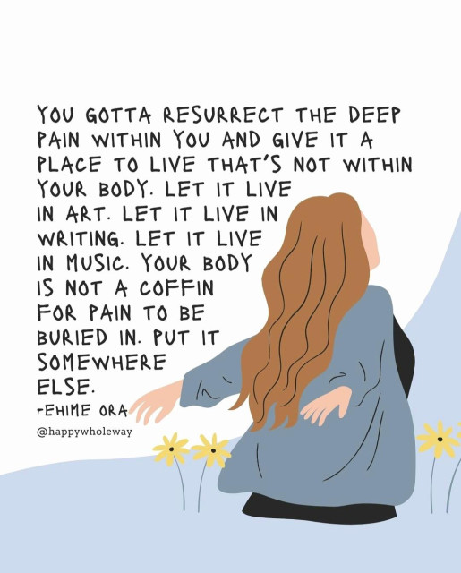 You gotta resurrect the deep pain within you and give it a place to live that's not within your body. Let it live in art. Let it live in writing. Let it live in music. Your body is not a coffin for pain to be buried in. Put it somewhere else. 
-Ehime Ora
@happywholeway on IG