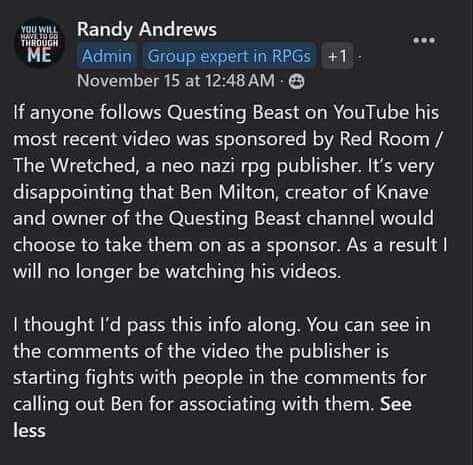 transcript of image:
"Randy Andrews
November 15 at 12:48 AM

If anyone follows Questing Beast on YouTube his most recent video was sponsored by Red Room / The Wretched, a neo nazi rpg publisher.  It's very disappointing that Ben Milton, creator of Knave and owner of the Questing Beast channel would choose to take them on as a sponsor.  As a result I will no longer be watching his videos.

I thought I'd pass this info along.  You can see in the comments of the video the publisher is starting fights with people in the comments for calling out Ben for associating with them."