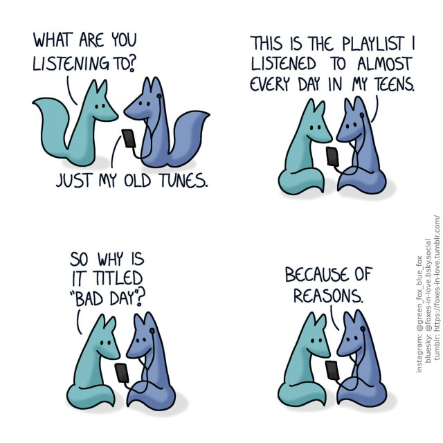 A comic of two foxes, one of whom is blue, the other is green. In this one, Blue has headphones connected to his phone, as Green approaches, trying to peer at his screen. Green: What are you listening to? Blue: Just my old tunes.  Green sits down next to Blue, as Blue shows him his phone. Blue: This is the playlist I listened to almost every day in my teens. Green: So why is it titled "bad day"? Blue: Because of reasons.