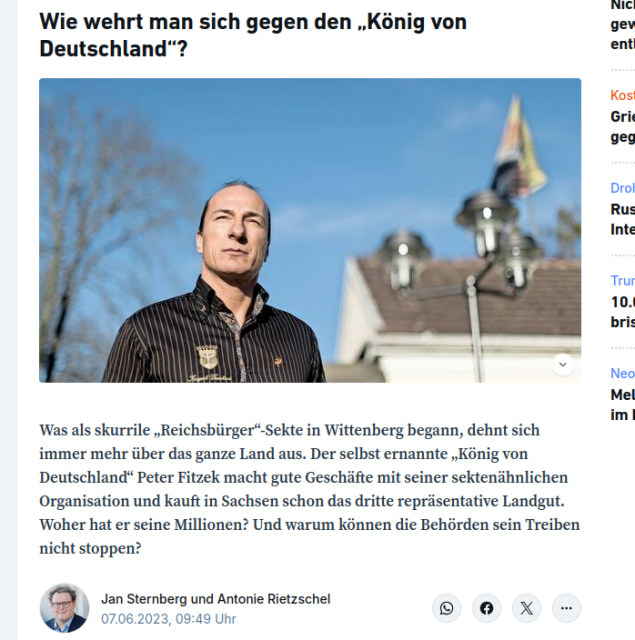 Screenshot eines Artikels über den "König von Deutschland"

Wie wehrt man sich gegen den „König von Deutschland“?
In der Lutherstadt Wittenberg krönte sich der gelernte Koch Peter Fitzek (57) vor zehn Jahren zum „König von Deutschland“.

Was als skurrile „Reichsbürger“-Sekte in Wittenberg begann, dehnt sich immer mehr über das ganze Land aus. Der selbst ernannte „König von Deutschland“ Peter Fitzek macht gute Geschäfte mit seiner sektenähnlichen Organisation und kauft in Sachsen schon das dritte repräsentative Landgut. Woher hat er seine Millionen? Und warum können die Behörden sein Treiben nicht stoppen?