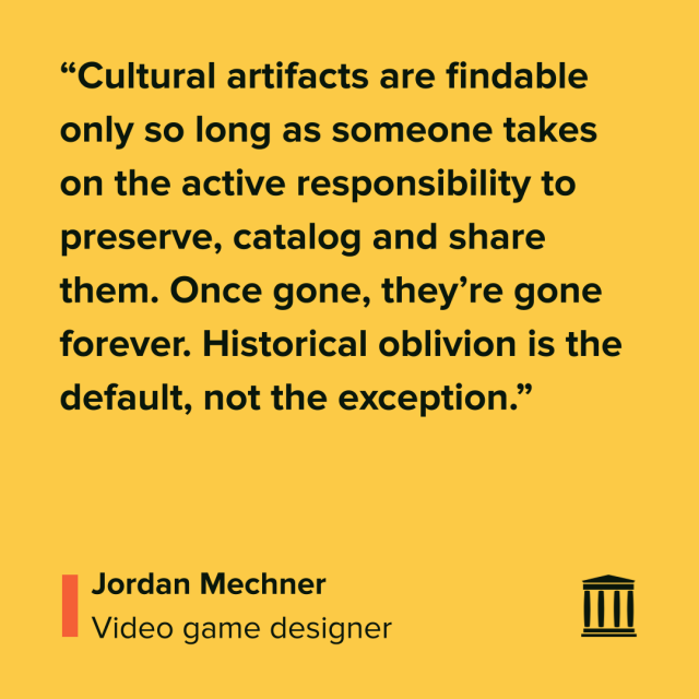 “Cultural artifacts are findable only so long as someone takes on the active responsibility to preserve, catalog and share them. Once gone, they’re gone forever. Historical oblivion is the default, not the exception.”
Jordan Mechner
Video game designer
