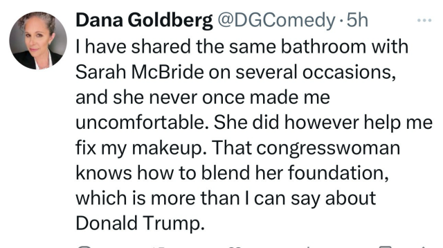 Post by Dana Goldberg @DGcomedy   "I have shared the same bathroom with Sarah McBride on several occasions, and she didn't once make me feel uncomfortable. She did however help me fix my makeup. That congresswoman knows how to blend her foundation, which is more than I can say about Donald Trump."