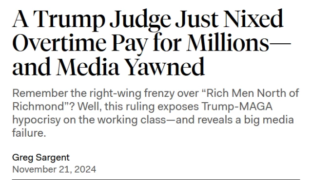 News headline: 
A Trump Judge Just Nixed Overtime Pay for Millions—and Media Yawned

Remember the right-wing frenzy over “Rich Men North of Richmond”? Well, this ruling exposes Trump-MAGA hypocrisy on the working class—and reveals a big media failure.
Donald Trump clenches fist with smug expression

by Greg Sargent
November 21, 2024 
