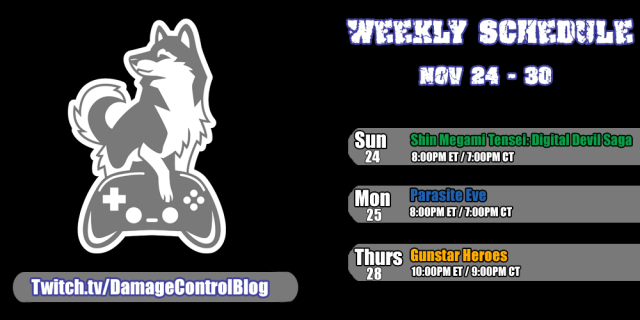 The weekly Twitch livestreaming schedule for Damage Control Blog for November 24th through the 30th.

Sunday, November 24th - Shin Megami Tensei: Digital Devil Saga at 8PM ET/7PM CT

Monday, November 25th - Parasite Eve at 8PM ET/ 7 PM CT

Thursday, November 28th - Gunstar Heroes at 10PM ET/ 9PM CT