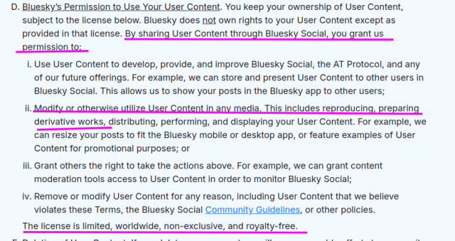 Bluesky’s Permission to Use Your User Content. You keep your ownership of User Content, subject to the license below. Bluesky does not own rights to your User Content except as provided in that license. By sharing User Content through Bluesky Social, you grant us permission to:
Use User Content to develop, provide, and improve Bluesky Social, the AT Protocol, and any of our future offerings. For example, we can store and present User Content to other users in Bluesky Social. This allows us to show your posts in the Bluesky app to other users;
Modify or otherwise utilize User Content in any media. This includes reproducing, preparing derivative works, distributing, performing, and displaying your User Content. For example, we can resize your posts to fit the Bluesky mobile or desktop app, or feature examples of User Content for promotional purposes; or
Grant others the right to take the actions above. For example, we can grant content moderation tools access to User Content in order to monitor Bluesky Social;
Remove or modify User Content for any reason, including User Content that we believe violates these Terms, the Bluesky Social Community Guidelines, or other policies.
The license is limited, worldwide, non-exclusive, and royalty-free.