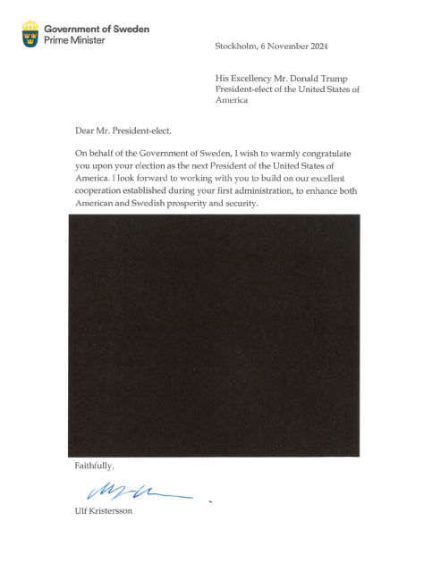 An official letter from the Swedish prime minister Ulf Kristersson to Donald Trump congratulating him on him being elected president. More than half of the letter has been redacted for security reasons.
The rest of the contents:

Goverment of Sweden, Prime Minister
Stockholm, 6 November 2024

His Excellency Mr. Dronald Trump
President-elect of the United States of America

Dear Mr. President-elect,

On behalf of the Government of Sweden, I wish to warmly congratulate you upon your election as the next President of the United States of America. I look forward to working with you to build on our excellent cooperation established during your first administration, to enhance American and Swedish prosperity and security.

REDACTED

Faithfully,
Ulf Kristersson