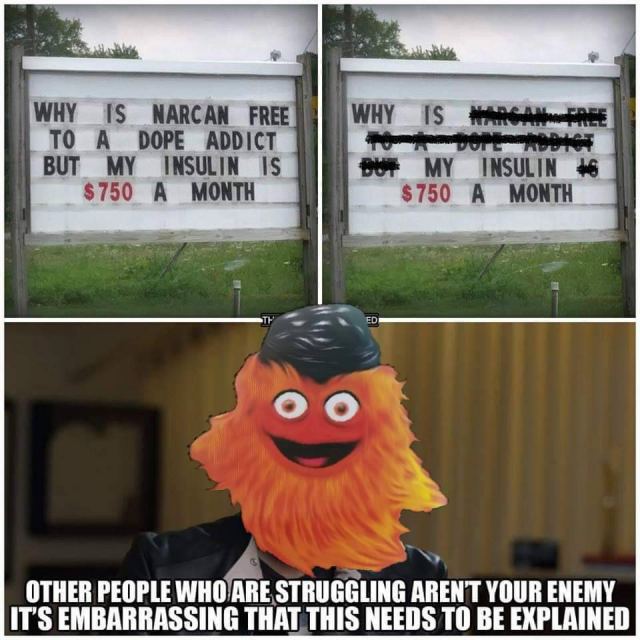 The image consists of three different pictures.

The first photo on the top left shows a sign with movable letters, like those in some church yards. It says:
“Why is Narcan free to a dope addict but my Insulin is 750 $ a month".

The second photo next to it shows the same photo, but some words are crossed out. The words that remain are: “Why is my Insulin 750 $ a month".

The third picture beneath those two shows a picture of an orange furry Muppet monster with a hat. The text says “Other people who are struggling aren't your enemy. It's embarrassing that this needs to be explained".