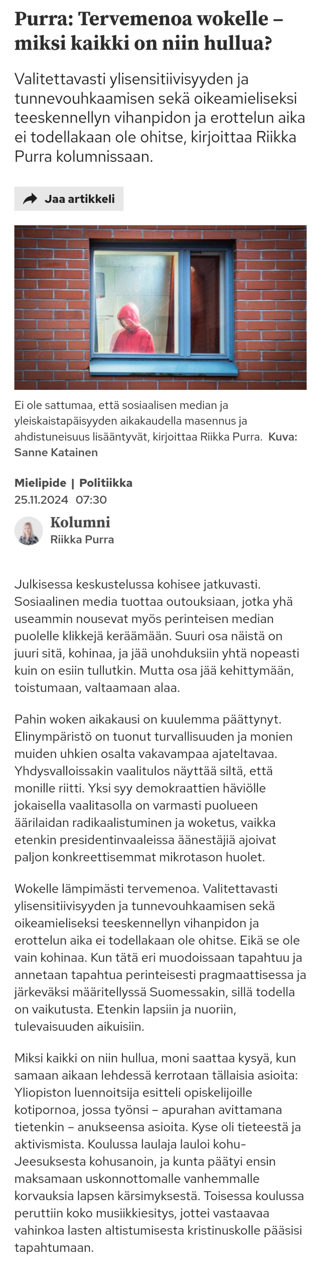 Purra: Tervemenoa wokelle – miksi kaikki on niin hullua?

Julkisessa keskustelussa kohisee jatkuvasti. Sosiaalinen media tuottaa outouksiaan, jotka yhä useammin nousevat myös perinteisen median puolelle klikkejä keräämään. Suuri osa näistä on juuri sitä, kohinaa, ja jää unohduksiin yhtä nopeasti kuin on esiin tullutkin. Mutta osa jää kehittymään, toistumaan, valtaamaan alaa.

Pahin woken aikakausi on kuulemma päättynyt. Elinympäristö on tuonut turvallisuuden ja monien muiden uhkien osalta vakavampaa ajateltavaa. Yhdysvalloissakin vaalitulos näyttää siltä, että monille riitti. Yksi syy demokraattien häviölle jokaisella vaalitasolla on varmasti puolueen äärilaidan radikaalistuminen ja woketus, vaikka etenkin presidentinvaaleissa äänestäjiä ajoivat paljon konkreettisemmat mikrotason huolet.

Wokelle lämpimästi tervemenoa. Valitettavasti ylisensitiivisyyden ja tunnevouhkaamisen sekä oikeamieliseksi teeskennellyn vihanpidon ja erottelun aika ei todellakaan ole ohitse. Eikä se ole vain kohinaa. Kun tätä eri muodoissaan tapahtuu ja annetaan tapahtua perinteisesti pragmaattisessa ja järkeväksi määritellyssä Suomessakin, sillä todella on vaikutusta. Etenkin lapsiin ja nuoriin, tulevaisuuden aikuisiin.

