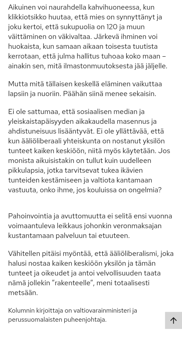 Miksi kaikki on niin hullua, moni saattaa kysyä: [--] koulussa laulaja lauloi kohu-Jeesuksesta kohusanoin, ja kunta päätyi maksamaan uskonnottomalle vanhemmalle korvauksia lapsen kärsimyksestä. Toisessa koulussa peruttiin koko musiikkiesitys, jottei vastaavaa vahinkoa lasten altistumisesta kristinuskolle pääsisi tapahtumaan.

Aikuinen voi naurahdella [--], että mies on synnyttänyt ja joku kertoi, että sukupuolia on 120 ja muun väittäminen on väkivaltaa. Järkevä ihminen voi huokaista, kun samaan aikaan toisesta tuutista kerrotaan, että julma hallitus tuhoaa koko maan – ainakin sen, mitä ilmastonmuutoksesta jää jäljelle.

Mutta mitä tällaisen keskellä eläminen vaikuttaa lapsiin ja nuoriin. Päähän siinä menee sekaisin.

Ei ole sattumaa, että sosiaalisen median ja yleiskaistapäisyyden aikakaudella masennus ja ahdistuneisuus lisääntyvät. Ei ole yllättävää, että kun ääliöliberaali yhteiskunta on nostanut yksilön tunteet kaiken keskiöön, niitä myös käytetään. Jos monista aikuisistakin on tullut kuin uudelleen pikkulapsia, jotka tarvitsevat tukea ikävien tunteiden kestämiseen ja valtiota kantamaan vastuuta, onko ihme, jos kouluissa on ongelmia?

Pahoinvointia ja avuttomuutta ei selitä ensi vuonna voimaantuleva leikkaus johonkin veronmaksajan kustantamaan palveluun tai etuuteen.

Vähitellen pitäisi myöntää, että ääliöliberalismi, joka halusi nostaa kaiken keskiöön yksilön ja tämän tunteet ja oikeudet ja antoi velvollisuuden taata nämä jollekin ”rakenteelle”, meni totaalisesti metsään.