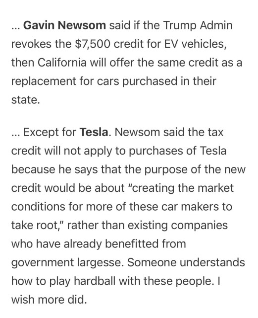 Gavin Newsom said if the Trump Admin revokes the $7,500 credit for EV vehicles, then California will offer the same credit as a replacement for cars purchased in their state.

… Except for Tesla. Newsom said the tax credit will not apply to purchases of Tesla because he says that the purpose of the new credit would be about “creating the market conditions for more of these car makers to take root,” rather than existing companies who have already benefitted from government largesse. Someone understands how to play hardball with these people. I wish more did.