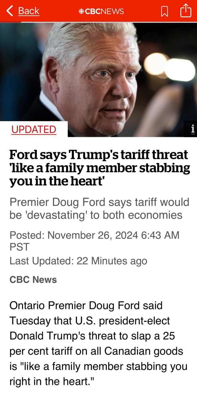 < Back
®CBCNEWS
UPDATED
Ford says Trump's tariff threat like a family member stabbing you in the heart'
Premier Doug Ford says tariff would be 'devastating' to both economies
Posted: November 26, 2024 6:43 AM
PST
Last Updated: 22 Minutes ago
CBC News
Ontario Premier Doug Ford said Tuesday that U.S. president-elect Donald Trump's threat to slap a 25 per cent tariff on all Canadian goods is "like a family member stabbing you right in the heart."