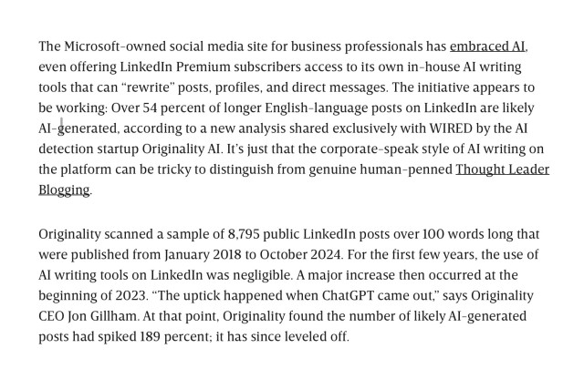 The Microsoft-owned social media site for business professionals has embraced AI, even offering LinkedIn Premium subscribers access to its own in-house AI writing tools that can “rewrite” posts, profiles, and direct messages. The initiative appears to be working: Over 54 percent of longer English-language posts on LinkedIn are likely AI-generated, according to a new analysis shared exclusively with WIRED by the AI detection startup Originality AI. It’s just that the corporate-speak style of AI writing on the platform can be tricky to distinguish from genuine human-penned Thought Leader Blogging.

Originality scanned a sample of 8,795 public LinkedIn posts over 100 words long that were published from January 2018 to October 2024. For the first few years, the use of AI writing tools on LinkedIn was negligible. A major increase then occurred at the beginning of 2023. “The uptick happened when ChatGPT came out,” says Originality CEO Jon Gillham. At that point, Originality found the number of likely AI-generated posts had spiked 189 percent; it has since leveled off.