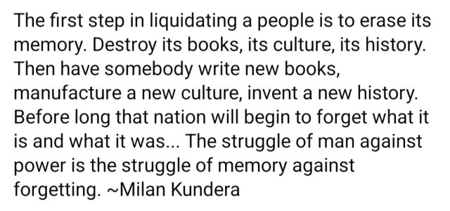 The first step in liquidating a people is to erase its memory. Destroy its books, its culture, its history.

Then have somebody write new books, manufacture a new culture, invent a new history.

Before long that nation will begin to forget what it is and what it was... The struggle of man against power is the struggle of memory against forgetting. ~Milan Kundera