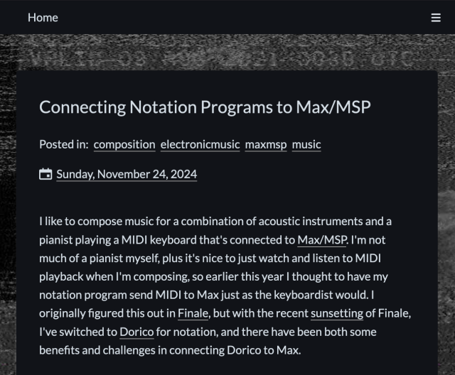 Screenshot of a blog post:

"Connecting Notation Programs to Max/MSP

Posted in: composition electronicmusic maxmsp music

Sunday, November 24, 2024

I like to compose music for a combination of acoustic instruments and a pianist playing a MIDI keyboard that's connected to Max/MSP. I'm not much of a pianist myself, plus it's nice to just watch and listen to MIDI playback when I'm composing, so earlier this year I thought to have my notation program send MIDI to Max just as the keyboardist would. I originally figured this out in Finale, but with the recent sunsetting of Finale, I've switched to Dorico for notation, and there have been both some benefits and challenges in connecting Dorico to Max."