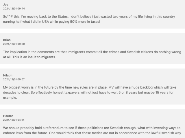 The comments read: 

Joe
2024/12/01 09:44
Sc*^# this. I’m moving back to the States. I don’t believe i just wasted two years of my life living in this country earning half what I did in USA while paying 50% more in taxes!
Brian
2024/12/01 09:30
The implication in the comments are that immigrants commit all the crimes and Swedish citizens do nothing wrong at all. This is an insult to migrants.
Nilabh
2024/12/01 09:07
My biggest worry is in the future by the time new rules are in place, MV will have a huge backlog which will take decades to clear. So effectively honest taxpayers will not just have to wait 5 or 8 years but maybe 15 years for example.
Hector
2024/12/01 04:14
We should probably hold a referendum to see if these politicians are Swedish enough, what with inventing ways to enforce laws from the future. One would think that these tactics are not in accordance with the lawful swedish way.