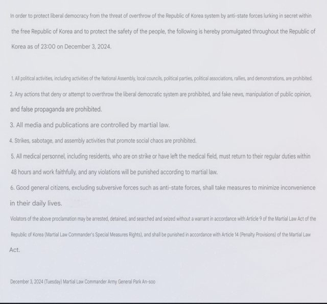 In order to protect liberal democracy from the threat of overthrow of the Republic of Korea system by anti-state forces lurking in secret within the free Republic of Korea and to protect the safety of the people, the following is hereby promulgated throughout the Republic of Korea as of 23:00 on December 3, 2024.1. All political activities, including activities of the National Assembly, local councils, political parties, political associations, rallies, and demonstrations, are prohibited.2. Any actions that deny or attempt to overthrow the liberal democratic system are prohibited, and fake news, manipulation of public opinion, and false propaganda are prohibited.3. All media and publications are controlled by martial law.4. Strikes, sabotage, and assembly activities that promote social chaos are prohibited.5. All medical personnel, including residents, who are on strike or have left the medical field, must return to their regular jobs within 48 hours.Return to work faithfully and if you violate the law, you will be punished according to martial law.6. Good general citizens, excluding subversive forces such as anti-state forces, shall take measures to minimize inconvenience in their daily lives.Violators of the above proclamation will be subject to Article 9 of the Martial Law Act of the Republic of Korea (Martial Law Commander's Special Measures Rights).Arrest, detention, search and seizure may be made without a warrant, and punishment will be imposed in accordance with Artic