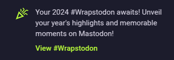 Notification screenshot. It reads:

Your 2024 #Wrapstodon awaits! Unveil your year's highlights and memorable moments on Mastodon!

View #Wrapstodon (this is a link)
