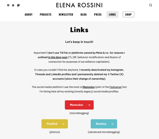 A screenshot of the links page of my website, which reads:

Links
Let’s keep in touch!

Important! I don’t use TikTok or platforms owned by Meta & co. for reasons I outlined in this blog post (TL;DR: behavior modification and illusion of connection for purposes of surveillance capitalism).

In case you couldn’t find me anymore, I recently deactivated my Instagram, Threads and LinkedIn profiles and I permanently deleted my 3 Twitter (X) accounts (since their change of ownership).

The social media platform I use the most is Mastodon (part of the Fediverse) but I’m listing here all my existing (mostly legacy) social media profiles...
