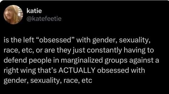 katie @katefeeti
is the #left "obsessed" with #gender, #sexuality, #race, etc, or are they just constantly having to defend people in #marginalized groups against a #right wing that's ACTUALLY obsessed with gender, sexuality, race, etc

είναι η #αριστερά «εμμονική» με το #φύλο, τη #σεξουαλικότητα, τη #φυλή, κ.λπ., ή απλώς πρέπει συνεχώς να υπερασπίζεται ανθρώπους σε #περιθωριοποιημένες ομάδες ενάντια σε μια #δεξιά πτέρυγα που ΠΡΑΓΜΑΤΙΚΑ έχει εμμονή με το φύλο, τη σεξουαλικότητα, τη φυλή κ.λπ.

#left_wing_agenda #woke_agenda  #right_wing_agenda
