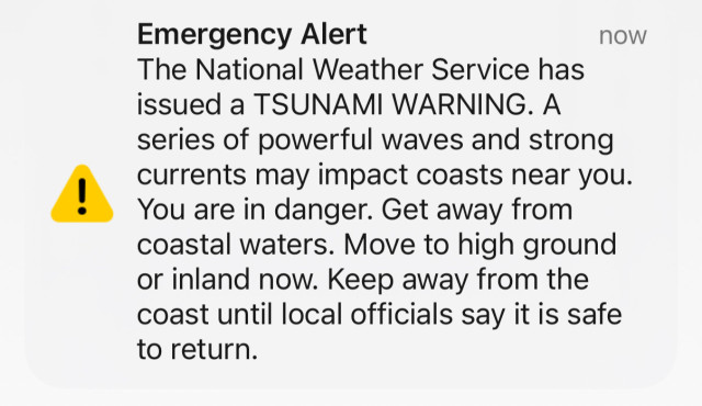 Emergency Alert
now
The National Weather Service has
issued a TSUNAMI WARNING. A
series of powerful waves and strong
currents may impact coasts near you.
You are in danger. Get away from
coastal waters. Move to high ground
or inland now. Keep away from the
coast until local officials say it is safe
to return.