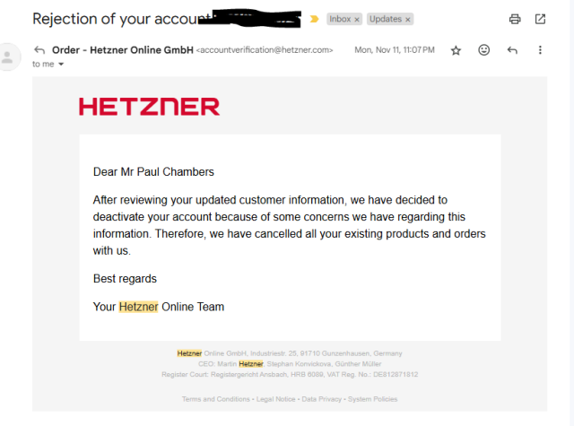 Dear Mr Paul Chambers

After reviewing your updated customer information, we have decided to deactivate your account because of some concerns we have regarding this information. Therefore, we have cancelled all your existing products and orders with us.

Best regards

Your Hetzner Online Team