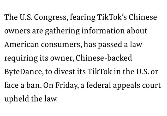 The U.S. Congress, fearing TikTok’s Chinese owners are gathering information about American consumers, has passed a law requiring its owner, Chinese-backed ByteDance, to divest its TikTok in the U.S. or face a ban. On Friday, a federal appeals court upheld the law.