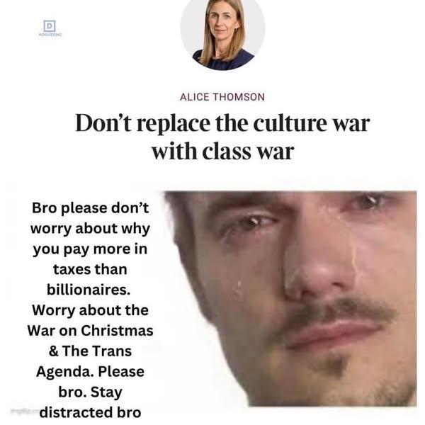 Alice Thomson. Don't replace the culture war with class war.

Bro, please don't worry about why you pay more in taxes than Billionaires. Worry about the War On Christmas and The Trans Agenda. Please bro. Stay distracted bro.