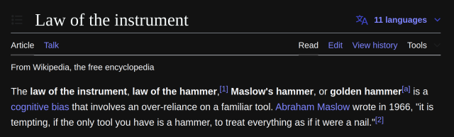 From wikipedia Law of the instrument

The law of the instrument, law of the hammer, Maslow's hammer, or golden hammer[a] is a cognitive bias that involves an over-reliance on a familiar tool. Abraham Maslow wrote in 1966, "it is tempting, if the only tool you have is a hammer, to treat everything as if it were a nail."