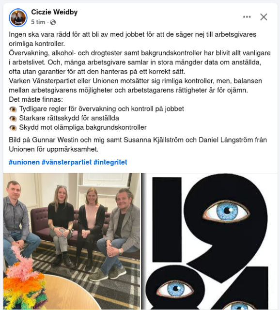 Skärmdump av fb-inlägg.

Ett foto med Ciczie och tre personer samt en bild på omslaget till boken 1984.

Texten lyder:

"ngen ska vara rädd för att bli av med jobbet för att de säger nej till arbetsgivares orimliga kontroller.
Övervakning, alkohol- och drogtester samt bakgrundskontroller har blivit allt vanligare i arbetslivet. Och, många arbetsgivare samlar in stora mängder data om anställda, ofta utan garantier för att den hanteras på ett korrekt sätt.
Varken Vänsterpartiet eller Unionen motsätter sig rimliga kontroller, men, balansen mellan arbetsgivarens möjligheter och arbetstagarens rättigheter är för ojämn.
Det måste finnas:
👁️ Tydligare regler för övervakning och kontroll på jobbet
👁️ Starkare rättsskydd för anställda
👁️ Skydd mot olämpliga bakgrundskontroller 
Bild på Gunnar Westin och mig samt Susanna Kjällström och Daniel Långström från Unionen för uppmärksamhet. 
#unionen #vänsterpartiet #integritet"