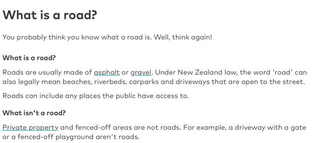 A screenshot from a study guide for the New Zealand driver's license. It reads as follows.

What is a road?
You probably think you know what a road is. Well, think again!
What is a road?
Roads are usually made of asphalt or gravel. Under New Zealand law, the word 'road' can also legally mean beaches, riverbeds, carparks and driveways that are open to the street.
Roads can include any places the public have access to.
What isn't a road?
Private property and fenced-off areas are not roads. For example, a driveway with a gate or a fenced-off playground aren't roads.