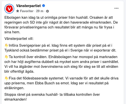 Bild på fb-inlägg med texten:

"Elbolagen kan idag ta ut orimliga priser från hushåll. Orsaken är att regeringen och SD inte gör något åt den havererade elmarknaden. De försvarar privatiseringarna och resultatet blir att många nu får frysa i sina hem.
Vänsterpartiet vill:
⚡️Införa Sverigepriser på el. Idag finns ett system där priset på el i Tyskland också bestämmer priset på el i Sverige när vi exporterar dit.
⚡️Ta kontroll över elnäten. Elnätsbolagen har monopol på marknaden och har höjt avgifterna dubbelt så mycket som andra priser i samhället. Vi vill ha åtgärder mot övervinsterna och steg för steg se till att elnäten blir offentligt ägda.
⚡️Fixa det flödesbaserade systemet. Vi varnade för att det skulle driva upp priserna, men Ebba Busch sa emot. Idag ser vi resultatet på elräkningen.
Stoppa rånet på svenska hushåll- ta tillbaka kontrollen över elmarkanden!"