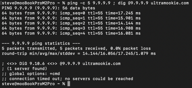 [steve@mooBookProM2Pro ~ % ping -¢ 5 9.9.9.9 ; dig 09.9.9.9 ultramookie.com PING 9.9.9.9 (9.9.9.9): 56 data bytes

64 bytes from 9.9.9.9: icmp_seq=0 ttl=55 time=17.245 ms

64 bytes from 9.9.9.9: icmp_seq=1 ttl=55 time=15.901 ms

64 bytes from 9.9.9.9: icmp_seq=2 ttl=55 time=14.144 ms

64 bytes from 9.9.9.9: icmp_seq=3 ttl=55 time=16.908 ms

64 bytes from 9.9.9.9: icmp_seq=4 ttl=55 time=16.081 ms

——— 9.9.9.9 ping statistics -——

5 packets transmitted, 5 packets received, 0.0% packet loss round-trip min/avg/max/stddev = 14.144/16.056/17.245/1.079 ms ; <<>> DiG 9.10.6 <<>> 09.9.9.9 ultramookie.com

; (1 server found)

;1 global options: +cmd

;1 connection timed out; no servers could be reached steve@mooBookProM2Pro ~ % [ 
