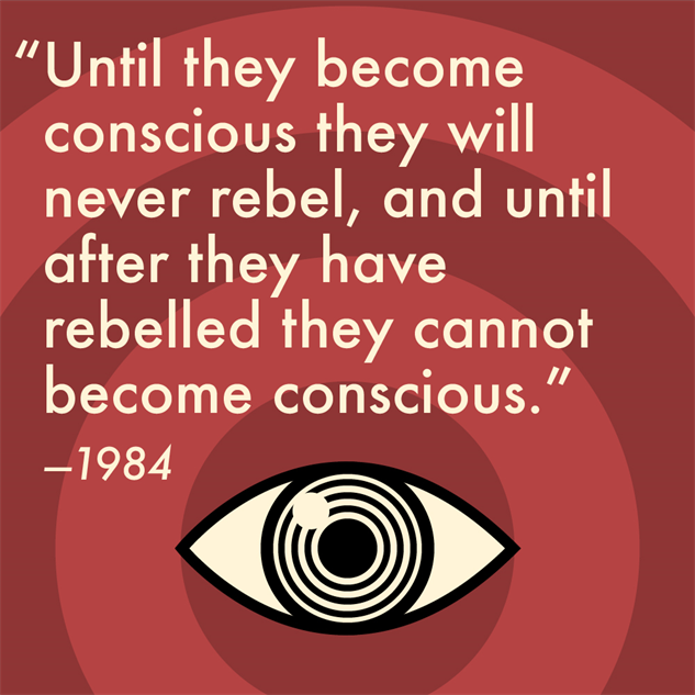 Quote from "1984" by #GeorgeOrwell:

"Until they become
conscious they will
never rebel, and until
after they have
rebelled they cannot
become conscious."