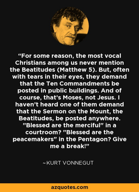 For some reason, the most vocal Christians among us never mention the Beatitudes (Matthew 5). But, often with tears in their eyes, they demand that the Ten Commandments be posted in public buildings. And of course, that’s Moses, not Jesus. | haven’t heard one of them demand that the Sermon on the Mount, the Beatitudes, be posted anywhere. "Blessed are the merciful” in a courtroom? "Blessed are the peacemakers" in the Pentagon? Give me a break!” ~KURT VONNEGUT 