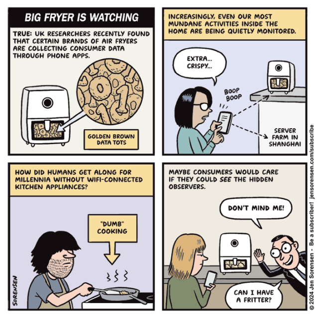 BIG FRYER IS WATCHING

TRUE: UK RESEARCHERS RECENTLY FOUND THAT CERTAIN BRANDS OF AIR FRYERS ARE COLLECTING CONSUMER DATA
THROUGH PHONE APPS.

AIR FRYER CONTAINING FRIED-LOOKING 1’S AND 0’S WITH CAPTION GOLDEN BROWN DATA TOTS


INCREASINGLY, EVEN OUR MOST MUNDANE ACTIVITIES INSIDE THE HOME ARE BEING QUIETLY MONITORED.

WOMAN WITH PHONE PROGRAMMING AIR FRYER VIA APP - EXTRA...CRISPY...

BOOP BOOP

SIGNAL GOES TO APPLIANCE AND TO SERVER FARM IN SHANGHAI


HOW DID HUMANS GET ALONG FOR MILLENNIA WITHOUT WIFI-CONNECTED KITCHEN APPLIANCES?

MAN WITH FRYING PAN "DUMB" COOKING

MAYBE CONSUMERS WOULD CARE IF THEY COULD SEE THE HIDDEN OBSERVERS.

HIDDEN OBSERVER APPEARS IN KITCHEN - DON'T MIND ME!

CAN I HAVE A FRITTER?
