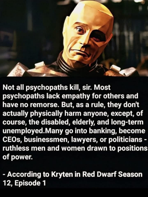 Not all psychopaths kill, sir. Most psychopaths lack empathy for others and have no remorse. But, as a rule, they don't actually physically harm anyone, except, of course, the disabled, elderly, and long-term unemployed.Many go into banking, become CEOs, businessmen, lawyers, or politicians - ruthless men and women drawn to positions of power.
- According to Kryten in Red Dwarf Season 12, Episode 1