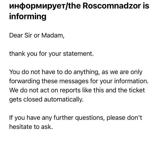 информирует/the Roscomnadzor is informing Dear Sir or Madam, thank you for your statement. You do not have to do anything, as we are only forwarding these messages for your information. We do not act on reports like this and the ticket gets closed automatically. If you have any further questions, please don't hesitate to ask.