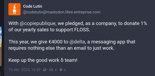 A screenshot of a toot from @codelutin@mastodon libre-entreprise.com 

"With @copiepublique, we pledged, as a company, to donate 1% of our yearly sales to support FLOSS. This year, we give €4000 to @delta, a messaging app that requires nothing else than an email to just work. Keep up the good work & team!"