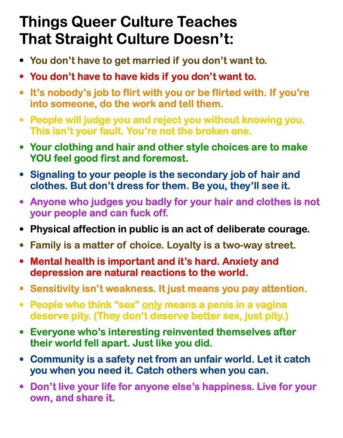 Things Queer Culture Teaches
That Straight Culture Doesn't:

You don't have to get married if you don't want to.
You don't have to have kids if you don't want to.
It's nobody's job to flirt with you or be flirted with. If you're
into someone, do the work and tell them.
People will judge you and reject you without knowing you.
This isn't your fault. You're not the broken one.
Your clothing and hair and other style choices are to make
YOU feel good first and foremost.
Signaling to your people is the secondary job of hair and
clothes. But don't dress for them. Be you, they'll see it.
Anyone who judges you badly for your hair and clothes is not
your people and can fuck off.
Physical affection in public is an act of deliberate courage.
Family is a matter of choice. Loyalty is a two-way street.
Mental health is important and it's hard. Anxiety and
depression are natural reactions to the world.
Sensitivity isn't weakness. It just means you pay attention.
People who think "sex" only means a penis in a vagina
deserve pity. (They don't deserve better sex, just pity.)
Everyone who's interesting reinvented themselves after
their world fell apart. Just like you did.
Community is a safety net from an unfair world. Let it catch
you when you need it. Catch others when you can.
Don't live your life for anyone else's happiness. Live for your
own, and share it.