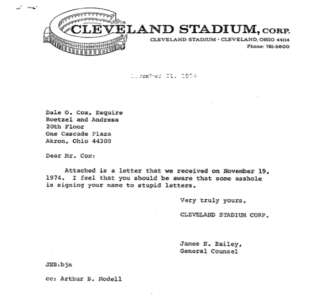 CLEVELAND STADIUM, CORP
CLEVELAND STADIUM - CLEVELAND, OHIO 44114
Phone 781-5600

November 21, 1974

Dale O. Cox, Esquire 
Roetzel and Andress
20th Floor 
One Cascade Plaza 
Akron, Ohio 44308 

Dear Mr. Cox: 
Attached is a letter that we received on November 19, 1974. I feel that you should be aware that some asshole is signing your name to stupid letters. 

Very truly yours, 

CLEVELAND STADIUM CORP.

James N. Bailey, 
General Counsel

JNB:bjn

cc: Arthur B. Modell 