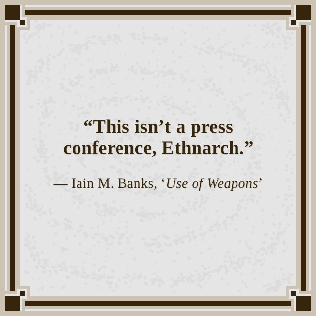 “This isn’t a press conference, Ethnarch.”

— Iain M. Banks, ‘Use of Weapons’