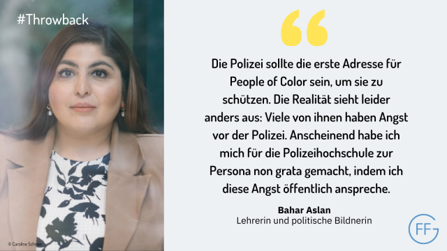 Bahar Aslan, Lehrerin und politische Bildnerin: „Die Polizei sollte die erste Adresse für People of Color sein, um sie zu schützen. Die Realität sieht leider anders aus: Viele von ihnen haben Angst vor der Polizei. Anscheinend habe ich mich für die Polizeihochschule zur Persona non grata gemacht, indem ich diese Angst öffentlich anspreche.“