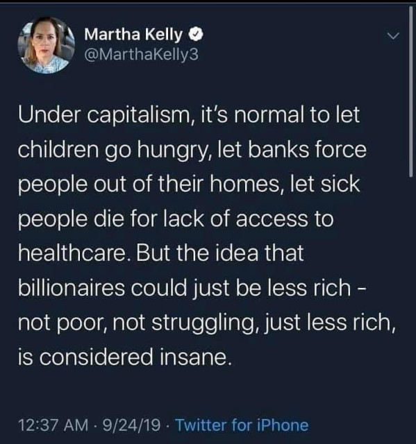 Martha Kelly

@MarthaKelly3

Under capitalism, it's normal to let children go hungry, let banks force people out of their homes, let sick people die for lack of access to healthcare. But the idea that billionaires could just be less rich not poor, not struggling, just less rich, is considered insane. -

12:37 AM

9/24/19

Twitter for iPhone