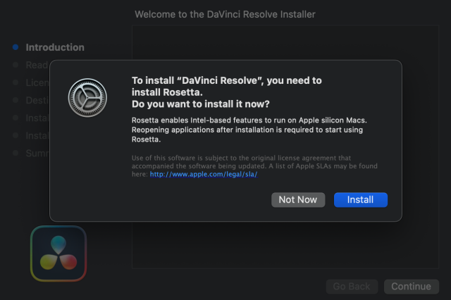 Welcome to the DaVinci Resolve Installer

© Introduction To install “DaVinci Resolve”, you need to install Rosetta. Do you want to install it now? Rosetta enables Intel-based features to run on Apple silicon Macs. Reopening applications after installation is required to start using Rosetta. Use of this software is subject to the original license agreement that accompanied the software being updated. A list of Apple SLAs may be found here: http://www.apple.com/legal/sla/

t) Continue 