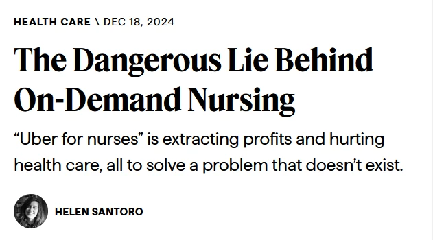 News headline:

Health Care Dec 18, 2024

The Dangerous Lie Behind On-Demand Nursing

“Uber for nurses” is extracting profits and hurting health care, all to solve a problem that doesn’t exist.

by Helen Santoro
