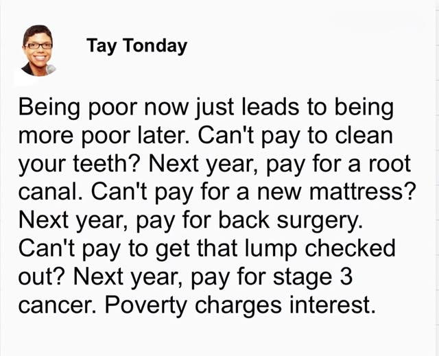 "Tay Tonday:

Being poor now just leads to being more poor later. 
Can't pay to clean your teeth? Next year, pay for a root canal. Can't pay for a new mattress? Next year, pay for back surgery. Can't pay to get that lump checked out? 
Next year, pay for stage 3 cancer. Poverty charges interest."