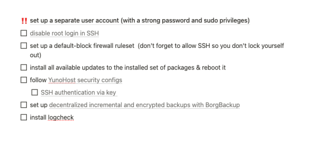 a screenshot of my Notion board about my VPS with checkboxes for things I need to do:
- set up a separate user account (with a strong password and sudo privileges)
- disable root login in SSH 
- set up a default-block firewall ruleset  (don't forget to allow SSH so you don't lock yourself out)
- install all available updates to the installed set of packages & reboot it
- follow YunoHost security configs
- SSH authentication via key 
- set up decentralized incremental and encrypted backups with BorgBackup
- install logcheck